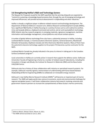 3.6 Strengthening Halifax’s R&D and Technology Sectors
The Request for Proposals issued for the NSPS specified that the winning shipyards are expected to
“commit to sustaining a knowledge-based economy that, through the use of emerging technology and
improved efficiencies, will provide technical advancement in shipbuilding and other industries.”

Halifax is already a singificant player in defence-related research and technology development. The
Department of National Defence’s research arm, Defence Research and Development Canada (DRDC),
has a significant R&D facility in Halifax focusing on a variety of areas such as anti-submarine warfare,
mine and torpedo defence, shipboard command and control, and air and naval platform technology.
DRDC Atlantic also has research programs in emerging materials, signature management, maritime
information and knowledge management, virtual platforms and virtual combat systems.

A number of global defence technology firms also have a substantial presence in Halifax, including
Lockheed Martin Canada, L-3 Communications Electronic Systems, General Dynamics, MacDonald
Dettwiler & Associates, Raytheon Canada and Ultra Electronics Maritime Systems. Many of them have
the potential to become technology suppliers to the project if ISI becomes a prime contractor for the
NSPS.

Lockheed Martin Canada has already indicated in the press its interest in taking part in the Canadian
Surface Combatant program 15.

Local universities in Halifax are currently active in research that supports the defence sector. Dalhousie
University’s Faculty of Engineering is home to a number of related research laboratories, including the
Innovation in Design Lab (iDLab), the Institute for Research in Materials (IRM) and the Nova Scotia
CAD/CAM Centre.

Dalhousie also has a history of close collaboration with industry on specialized research projects. For
example, Dalhousie recently signed a memorandum of understanding with Korea-based Daewoo
Shipbuilding & Marine Engineering (DSME) to collaborate on renewable-energy research.

Dalhousie’s new Halifax Marine Research Institute (HMRI) 16 will become an important part of marine
research. The HMRI will apply world-class science to economic, social and environmental challenges for
regional and global oceans. It will foster collaborative industry-led research involving university and
government research partners to increase the competitiveness of Nova Scotia’s marine community.




15
     Defence Watch, Ottawa Citizen, March 14, 2011.
16
     The HMRI will be launched on June 2, 2011.

                                                                                                 | Page 21
 
