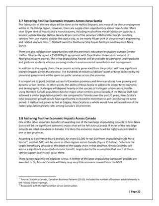 3.7 Fostering Positive Economic Impacts Across Nova Scotia
The fabrication of the new ships will be done at the Halifax Shipyard, and most of the direct employment
will be in the Halifax region. However, there are supply-chain opportunities across Nova Scotia. More
than 70 per cent of Nova Scotia’s manufacturers, including much of the metal-fabrication capacity, is
located outside Greater Halifax. Nearly 40 per cent of the province’s R&D and technical consulting
services firms are located outside the capital city, as are nearly 40 per cent of the province’s engineering
and related services firms 17. ISI itself owns the Shelburne Ship Repair facility in southwestern Nova
Scotia.

There are also collaboration opportunities with the province’s education institutions outside Greater
Halifax. ISI recently signed a $500,000 gift agreement with Cape Breton University in support of
Aboriginal student awards. The Irving Shipbuilding Awards will be available to Aboriginal undergraduate
and graduate students who are pursuing studies in environmental remediation and management.

In addition to the supply chain, the economic activity generated from the product will have significant
indirect impacts across the province. The hundreds of millions of dollars’ worth of taxes collected by the
provincial government will be spent on public services across the province.

It is important to point out that successful Canadian provinces and American states have growing and
dynamic urban centres. In other words, the ability of Nova Scotia to address its longer-term economic
and demographic challenges will depend heavily on the success of its largest urban centre, Halifax.
Using Statistics Canada population data for major urban centres across Canada, if the Halifax CMA had
achieved a similar population growth rate compared to Toronto over the past 20 years, Nova Scotia’s
total population growth would have significantly increased to more than six per cent during the same
period. If Halifax had grown as fast as Calgary, Nova Scotia as a whole would have witnessed one of the
fastest population growth rates among Canada’s 10 provinces.



3.8 Fostering Positive Economic Impacts Across Canada
One of the other important benefits of awarding one of the two large shipbuilding projects to ISI in Nova
Scotia will be the significant economic impact that will be felt across Canada. If either of the two large
projects are sited elsewhere in Canada, it is likely the economic impacts will be highly concentrated in
one or two provinces.

According to Conference Board analysis, for every $1,000 in real GDP from shipbuilding inside Nova
Scotia 18, another $491 will be spent in other regions across Canada (Figure 11 below). Ontario is the
largest beneficiary because of the depth of the supply chain in that province. British Columbia will
accrue a significant amount of economic benefit, largely due to the assumption that much of the in-
service support activity will occur there.

There is little evidence the opposite is true. If neither of the large shipbuilding fabrication projects are
awarded to ISI, Atlantic Canada will likely reap very little economic reward from the NSPS.




17
   Source: Statistics Canada, Canadian Business Patterns (2010). Includes the number of business establishments in
the related industry groups.
18
   Associated with the NSPS combat vessel construction.

                                                                                                        | Page 22
 