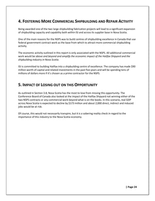 4. FOSTERING MORE COMMERCIAL SHIPBUILDING AND REPAIR ACTIVITY
Being awarded one of the two large shipbuilding fabrication projects will lead to a significant expansion
of shipbuilding capacity and capability both within ISI and across its supplier base in Nova Scotia.

One of the main reasons for the NSPS was to build centres of shipbuilding excellence in Canada that use
federal government contract work as the base from which to attract more commercial shipbuilding
activity.

The economic activity outlined in this report is only associated with the NSPS. All additional commercial
work would be above and beyond and amplify the economic impact of the Halifax Shipyard and the
shipbuilding industry in Nova Scotia.

ISI is committed to building Halifax into a shipbuilding centre of excellence. The company has made $90
million worth of capital and related investments in the past five years and will be spending tens of
millions of dollars more if it’s chosen as a prime contractor for the NSPS.



5. IMPACT OF LOSING OUT ON THIS OPPORTUNITY
As outlined in Section 3.8, Nova Scotia has the most to lose from missing this opportunity. The
Conference Board of Canada also looked at the impact of the Halifax Shipyard not winning either of the
two NSPS contracts or any commercial work beyond what is on the books. In this scenario, real GDP
across Nova Scotia is expected to decline by $173 million and about 2,000 direct, indirect and induced
jobs would be at risk.

Of course, this would not necessarily transpire, but it is a sobering reality check in regard to the
importance of this industry to the Nova Scotia economy.




                                                                                                   | Page 24
 
