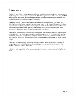 6. CONCLUSION
The NSPS is good policy; it will bring stability, efficiency and effective cost management to the long-term
shipbuilding and in-service support requirements of the federal government. At the same time, the NSPS
will help create two centres of shipbuilding excellence in Canada. Building the combat portion of the
NSPS will be good for Nova Scotia and good for Canada.

The Halifax Shipyard is uniquely positioned to become a prime contractor of the NSPS due to the
following factors: the fiscal strength and commitment of ISI and the JDI Group of Companies; the deep
supply chain and technology expertise already in place in Greater Halifax; the excellent workforce and
substantial university and college workforce-development infrastructure in the region; and broad
community and provincial support for the development of this industry.

The potential economic impact of this project in undeniable. The Conference Board of Canada analysis
reveals a once-in-a-generation opportunity for Nova Scotia to generate big increases in GDP, significant
numbers of incremental new jobs, new taxes for all levels of government without increased tax rates
and 30 years of business for small and medium-size companies across the province, the region and the
nation.

The project will drive a superior distribution of benefits to every region of the country compared to
competing cities and will solidify Atlantic Canada’s burgeoning oceans cluster at a time when this
frontier is growing in national importance.

Indeed, the facts suggest that Halifax represents a superior option for major contracts flowing from the
NSPS.




                                                                                                 | Page 25
 