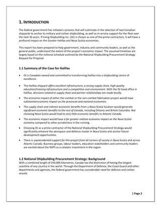 1. INTRODUCTION
The federal government has initiated a process that will culminate in the selection of two Canadian
shipyards to anchor its military and civilian shipbuilding, as well as in-service support for the fleet over
the next 30 years. If Irving Shipbuilding Inc. (ISI) is chosen as one of the prime contractors, it will have a
profound impact on the Greater Halifax and Nova Scotia economies.

This report has been prepared to help government, industry and community leaders, as well as the
general public, understand the extent of the project’s economic impact. The assumed timelines are
largely based on the notional schedule outlined by the National Shipbuilding Procurement Strategy
Request for Proposal.


1.1 Summary of the Case for Halifax

•   ISI is Canadian owned and committed to transforming Halifax into a shipbuilding centre of
    excellence.

•   The Halifax shipyard offers excellent infrastructure, a strong supply chain, high-quality
    education/training infrastructure and a competitive cost environment. With the ISI head office in
    Halifax, decisions related to supply chain and partner relationships are made locally.
•   The economic impact of either the combat or the non-combat fabrication project would have
    substantial economic impact on the provincial and national economies.
•   The supply chain and indirect economic benefits from a Nova Scotia location would generate
    significant economic benefits to the rest of Canada, including Ontario and British Columbia. Not
    choosing Nova Scotia would lead to very little economic benefits to Atlantic Canada.
•   The economic impact would have a far greater relative economic impact on the Nova Scotia
    economy compared to other jurisdictions in the running.
•   Choosing ISI as a prime contractor of the National Shipbuilding Procurement Strategy would
    significantly enhance the aerospace and defence cluster in Nova Scotia and anchor future
    development opportunities.
•   There is unprecedented support for this project from all corners of society in Nova Scotia and across
    Atlantic Canada. Business groups, labour leaders, education stakeholders and community leaders
    are excited about the NSPS as a catalytic investment in the region.



1.2 National Shipbuilding Procurement Strategy: Background
With a combined length of 243,000 kilometres, Canada has the distinction of having the longest
coastline of any country in the world. Through the Department of Defence, the Coast Guard and other
departments and agencies, the federal government has considerable need for defence and civilian
vessels.




                                                                                                      | Page 2
 