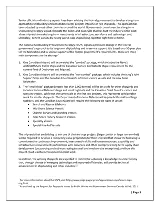 Senior officials and industry experts have been advising the federal government to develop a long-term
approach to shipbuilding and consolidate larger projects into one or two shipyards. This approach has
been adopted by most other countries around the world. Government commitment to a long-term
shipbuilding strategy would eliminate the boom-and-bust cycle that has hurt the industry in the past;
allow shipyards to make long-term investments in infrastructure, workforce and technology; and,
ultimately, benefit Canada by having world-class shipbuilding expertise right here at home.

The National Shipbuilding Procurement Strategy (NSPS) signals a profound change in the federal
government’s approach to its long-term shipbuilding and in-service support. It is based on a 30-year plan
for the fabrication and in-service support of the federal government’s requirements. There are three
main components to the strategy 1:

1. One Canadian shipyard will be awarded the “combat” package, which includes the Navy’s
   Arctic/Offshore Patrol Ships and the Canadian Surface Combatants Ships (replacement for the
   current fleet of Destroyers and Frigates).
2. One Canadian shipyard will be awarded the “non-combat” package, which includes the Navy’s Joint
   Support Ships and the Canadian Coast Guard’s offshore science vessels and the new Polar
   icebreaker.
3. The “small ships” package (vessels less than 1,000 tonnes) will be set aside for other shipyards and
   includes National Defence’s large and small tugboats and the Canadian Coast Guard’s science and
   specialty vessels. While not the same scale as the first two projects, this represents considerable
   work for smaller shipyards. The Department of National Defence will require both small and large
   tugboats, and the Canadian Coast Guard will require the following six types of vessel:
       • Search and Rescue Lifeboats
       • Mid-Shore Science Vessels
       • Channel Survey and Sounding Vessels
       • Near-Shore Fishery Research Vessels
       • Specialty Vessels
       • Special Nav-Aid Vessels


The shipyards that are bidding to win one of the two large projects (large combat or large non-combat)
will be required to develop a compelling value proposition for their shipyard that shows the following: a
commitment to continuous improvement; investment in skills and human resources; capability and
infrastructure reinvestment; partnerships with provinces and other enterprises; long-term supply chain
development (outsourcing and sub-contracting to small and medium-size enterprises); and how this
project could lead to increased commercial work.

In addition, the winning shipyards are expected to commit to sustaining a knowledge-based economy
that, through the use of emerging technology and improved efficiencies, will provide technical
advancement in shipbuilding and other industries 2.



1
  For more information about the NSPS, visit http://www.tpsgc-pwgsc.gc.ca/app-acq/sam-mps/snacn-nsps-
eng.html.
2
  As outlined by the Request for Proposals issued by Public Works and Government Services Canada in Feb. 2011.

                                                                                                       | Page 3
 