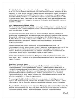 ISI and the Halifax Shipyard are well positioned to become one of the two main contractors under the
NSPS. ISI is a secure and stable firm with a long-term commitment to Halifax and Atlantic Canada. It is a
member of J.D. Irving, Limited, an Atlantic Canadian-based and well-diversified group of companies. In
addition, the company has invested $90 million in the shipyard in recent years, making it among the
most advanced in the country. It has a substantial and talented workforce, a deep supply chain and a
strong management team. The firm also has direct experience with similar large federal government
shipbuilding projects, since it was a prime contractor on the Canadian Patrol Frigate (CPF) Program in
the 1980s and 1990s.

Irving Shipbuilding Inc. and Greater Halifax
ISI’s other critically important advantage is the community in which the shipyard is located. Beyond the
shipyard itself, Halifax has many of the attributes that support a strong business case for making ISI a
prime contractor under the NSPS.

Very few communities across North America can claim a similar depth of training and education
infrastructure. There are six highly regarded universities, three campuses of the Nova Scotia Community
College (NSCC) and dozens of private training firms. During the 2010–2011 school year, more than
35,000 students were enrolled in the universities and NSCC. These educational institutions turn out
graduates in both the trades (welding, sheet metal, machinists) and technical areas (engineers,
designers, technologists).

Halifax is also home to a cluster of defence firms, including Lockheed Martin Canada, L-3
Communications Electronic Systems, General Dynamics, MacDonald Dettwiler & Associates, CAE Inc. and
Raytheon Canada. Several of these firms could become important suppliers to ISI under the new
projects. There is also considerable related R&D underway in the region with private firms and the
Department of National Defence and through local university-based research.

Greater Halifax also boasts a reasonable cost of living compared to many large urban centres across
North America, which is attractive for any specialized engineering talent that will need to be recruited to
support the project.


Broad-Based Community Support
This is one of the most exciting development projects for Nova Scotia in a generation. There is
unprecedented broad-based support for both ISI becoming a prime contractor of the NSPS and for
Halifax becoming a shipbuilding centre of excellence. For example, the Halifax Chamber of Commerce
took the rare step of publicly endorsing the project. Politicians from all parties and at all levels of
government wholeheartedly support the project. The Nova Scotia Legislature issued an all-party
resolution supporting the ISI bid. Labour leaders in Nova Scotia have expressed public support, and
other community leaders are also endorsing the concept.

At its meeting in May 2011, the Council of Atlantic Premiers endorsed the federal government’s
approach to its shipbuilding needs under the NSPS. It stated in a communiqué that this was a historic
opportunity that “has the potential to revive and strengthen the shipbuilding industry in this region.”

The general public is starting to sense the importance of this project to the economy of Nova Scotia. The
initiative, www.shipstarthere.com, which was created to explain this exciting opportunity to the public,
has received thousands of visitors, while numerous social media posts express their support.

                                                                                                  | Page 5
 