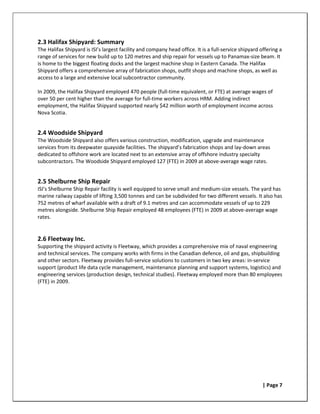 2.3 Halifax Shipyard: Summary
The Halifax Shipyard is ISI’s largest facility and company head office. It is a full-service shipyard offering a
range of services for new build up to 120 metres and ship repair for vessels up to Panamax-size beam. It
is home to the biggest floating docks and the largest machine shop in Eastern Canada. The Halifax
Shipyard offers a comprehensive array of fabrication shops, outfit shops and machine shops, as well as
access to a large and extensive local subcontractor community.

In 2009, the Halifax Shipyard employed 470 people (full-time equivalent, or FTE) at average wages of
over 50 per cent higher than the average for full-time workers across HRM. Adding indirect
employment, the Halifax Shipyard supported nearly $42 million worth of employment income across
Nova Scotia.


2.4 Woodside Shipyard
The Woodside Shipyard also offers various construction, modification, upgrade and maintenance
services from its deepwater quayside facilities. The shipyard’s fabrication shops and lay-down areas
dedicated to offshore work are located next to an extensive array of offshore industry specialty
subcontractors. The Woodside Shipyard employed 127 (FTE) in 2009 at above-average wage rates.


2.5 Shelburne Ship Repair
ISI’s Shelburne Ship Repair facility is well equipped to serve small and medium-size vessels. The yard has
marine railway capable of lifting 3,500 tonnes and can be subdivided for two different vessels. It also has
752 metres of wharf available with a draft of 9.1 metres and can accommodate vessels of up to 229
metres alongside. Shelburne Ship Repair employed 48 employees (FTE) in 2009 at above-average wage
rates.


2.6 Fleetway Inc.
Supporting the shipyard activity is Fleetway, which provides a comprehensive mix of naval engineering
and technical services. The company works with firms in the Canadian defence, oil and gas, shipbuilding
and other sectors. Fleetway provides full-service solutions to customers in two key areas: in-service
support (product life data cycle management, maintenance planning and support systems, logistics) and
engineering services (production design, technical studies). Fleetway employed more than 80 employees
(FTE) in 2009.




                                                                                                       | Page 7
 