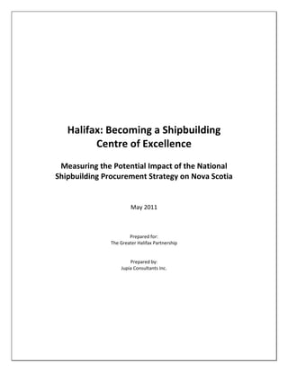 Halifax: Becoming a Shipbuilding
         Centre of Excellence
 Measuring the Potential Impact of the National
Shipbuilding Procurement Strategy on Nova Scotia


                        May 2011



                       Prepared for:
               The Greater Halifax Partnership


                       Prepared by:
                   Jupia Consultants Inc.
 