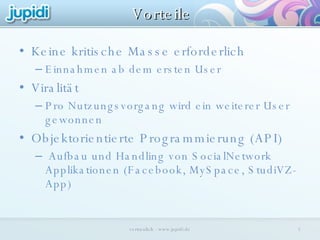 Keine kritische Masse erforderlich Einnahmen ab dem ersten User Viralität Pro Nutzungsvorgang wird ein weiterer User gewonnen Objektorientierte Programmierung (API) Aufbau und Handling von SocialNetwork Applikationen (Facebook, MySpace, StudiVZ-App) Vorteile vertraulich - www.jupidi.de 