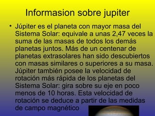 Informasion sobre jupiter Júpiter es el planeta con mayor masa del Sistema Solar: equivale a unas 2,47 veces la suma de las masas de todos los demás planetas juntos. Más de un centenar de planetas extrasolares han sido descubiertos con masas similares o superiores a su masa. Júpiter también posee la velocidad de rotación más rápida de los planetas del Sistema Solar: gira sobre su eje en poco menos de 10 horas. Esta velocidad de rotación se deduce a partir de las medidas de campo magnético 