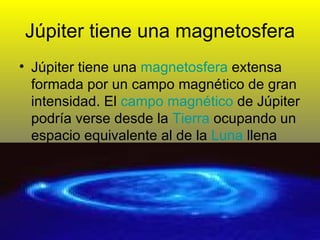 Júpiter tiene una magnetosfera Júpiter tiene una  magnetosfera  extensa formada por un campo magnético de gran intensidad. El  campo magnético  de Júpiter podría verse desde la  Tierra  ocupando un espacio equivalente al de la  Luna  llena  