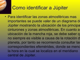 Como identificar a Júpiter Para identificar las zonas atmosféricas mas importantes se puede valer de un diagrama de Júpiter mostrando la ubicación de los principales cinturones y zonas atmosféricas. En cuanto a la ubicación de la mancha roja, se debe saber que no siempre es visible a causa de la rotación del planeta, por tanto se recomienda consultar las correspondientes efemérides, donde se menciona la hora en la cual se localiza en el meridiano central de Júpiter. 
