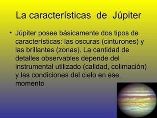 La características  de  Júpiter Júpiter posee básicamente dos tipos de características: las oscuras (cinturones) y las brillantes (zonas). La cantidad de detalles observables depende del instrumental utilizado (calidad, colimación) y las condiciones del cielo en ese momento  