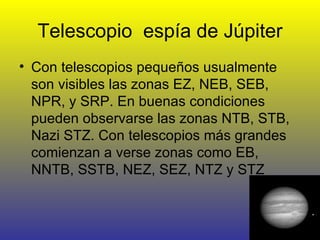 Telescopio  espía de Júpiter Con telescopios pequeños usualmente son visibles las zonas EZ, NEB, SEB, NPR, y SRP. En buenas condiciones pueden observarse las zonas NTB, STB, Nazi STZ. Con telescopios más grandes comienzan a verse zonas como EB, NNTB, SSTB, NEZ, SEZ, NTZ y STZ  