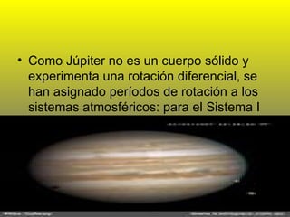 Como Júpiter no es un cuerpo sólido y experimenta una rotación diferencial, se han asignado períodos de rotación a los sistemas atmosféricos: para el Sistema I  