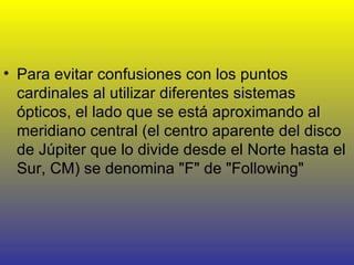 Para evitar confusiones con los puntos cardinales al utilizar diferentes sistemas ópticos, el lado que se está aproximando al meridiano central (el centro aparente del disco de Júpiter que lo divide desde el Norte hasta el Sur, CM) se denomina "F" de "Following"  