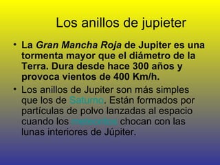 Los anillos de jupieter La  Gran Mancha Roja  de Jupiter es una tormenta mayor que el diámetro de la Terra. Dura desde hace 300 años y provoca vientos de 400 Km/h. Los anillos de Jupiter son más simples que los de  Saturno . Están formados por partículas de polvo lanzadas al espacio cuando los  meteoritos  chocan con las lunas interiores de Júpiter.  