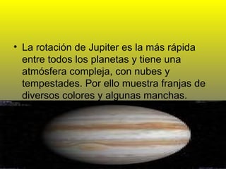 La rotación de Jupiter es la más rápida entre todos los planetas y tiene una atmósfera compleja, con nubes y tempestades. Por ello muestra franjas de diversos colores y algunas manchas. 