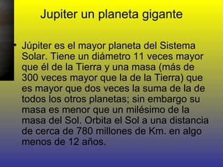 Jupiter un planeta gigante Júpiter es el mayor planeta del Sistema Solar. Tiene un diámetro 11 veces mayor que él de la Tierra y una masa (más de 300 veces mayor que la de la Tierra) que es mayor que dos veces la suma de la de todos los otros planetas; sin embargo su masa es menor que un milésimo de la masa del Sol. Orbita el Sol a una distancia de cerca de 780 millones de Km. en algo menos de 12 años.  