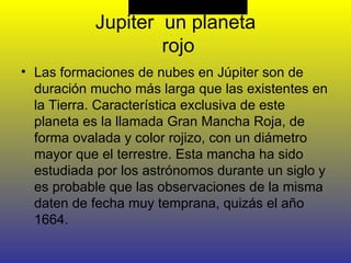 Jupiter  un planeta  rojo Las formaciones de nubes en Júpiter son de duración mucho más larga que las existentes en la Tierra. Característica exclusiva de este planeta es la llamada Gran Mancha Roja, de forma ovalada y color rojizo, con un diámetro mayor que el terrestre. Esta mancha ha sido estudiada por los astrónomos durante un siglo y es probable que las observaciones de la misma daten de fecha muy temprana, quizás el año 1664. 