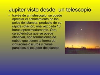 Jupiter visto desde  un telescopio través de un telescopio, se puede apreciar el achatamiento de los polos del planeta, producto de su rapida rotación, una vez cada 10 horas aproximadamente. Otra característica que se puede observar, son formaciones de nubes que tienen la forma de cinturones oscuros y claros paralelos al ecuador del planeta.  