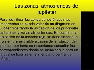 Las zonas  atmosfericas de  jupiteter Para identificar las zonas atmosféricas mas importantes se puede valer de un diagrama de Júpiter mostrando la ubicación de los principales cinturones y zonas atmosféricas. En cuanto a la ubicación de la mancha roja, se debe saber que no siempre es visible a causa de la rotación del planeta, por tanto se recomienda consultar las correspondientes donde se menciona la hora en la cual se localiza en el meridiano central de Júpiter. 