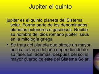 Jupiter el quinto jupiter es el quinto planeta del Sistema solar. Forma parte de los denominados planetas exteriores o gaseosos. Recibe su nombre del dios romano jupiter  seus en la mitología griega Se trata del planeta que ofrece un mayor brillo a lo largo del año dependiendo de su fase. Es, además, después del sol el mayor cuerpo celeste del Sistema Solar, 