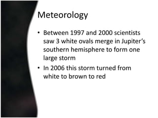 MeteorologyBetween 1997 and 2000 scientists saw 3 white ovals merge in Jupiter’s southern hemisphere to form one large stormIn 2006 this storm turned from white to brown to red