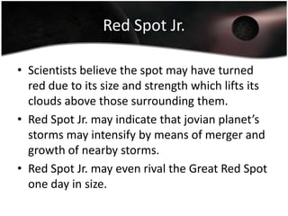 Red Spot Jr.Scientists believe the spot may have turned red due to its size and strength which lifts its clouds above those surrounding them.Red Spot Jr. may indicate that jovian planet’s storms may intensify by means of merger and growth of nearby storms.Red Spot Jr. may even rival the Great Red Spot one day in size.