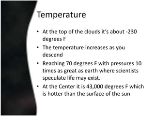 TemperatureAt the top of the clouds it’s about -230 degrees FThe temperature increases as you descend Reaching 70 degrees F with pressures 10 times as great as earth where scientists speculate life may exist.At the Center it is 43,000 degrees F which is hotter than the surface of the sun