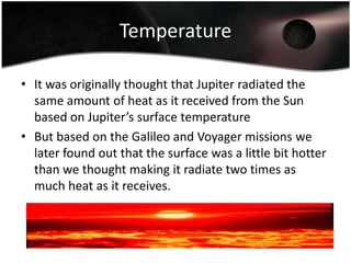 TemperatureIt was originally thought that Jupiter radiated the same amount of heat as it received from the Sun based on Jupiter’s surface temperatureBut based on the Galileo and Voyager missions we later found out that the surface was a little bit hotter than we thought making it radiate two times as much heat as it receives.