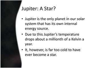 Jupiter: A Star?Jupiter is the only planet in our solar system that has its own internal energy source.Due to this Jupiter’s temperature drops about a millionth of a Kelvin a year.It, however, is far too cold to have ever become a star.
