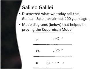 Galileo GalileiDiscovered what we today call the Galilean Satellites almost 400 years ago.Made diagrams (below) that helped in proving the Copernican Model.