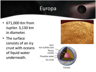 They are easily visible with a small telescope or binoculars.Io422,000 Km from Jupiter. 3,640 km in diameter.Densest of the Galilean Satellites.The most geologically active object in our Solar System. The most prominent surface feature are active volcanoes.The atmosphere is thin and made up of sulfer dioxide. Result of volcanoes.Volcanoes have a major effect on Jupiter’s Magnetosphere. The interior consists of iron/iron sulfide core and a rocky mantle.
