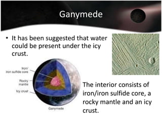 EuropaCracks in the surface may be caused by the tidal influence of Jupiter and/or some kind of tectonic activity.There are also the icy equivalent of lava flows where water spewed through the surface.The interior consists of iron/iron sulfide core and a rocky mantle.