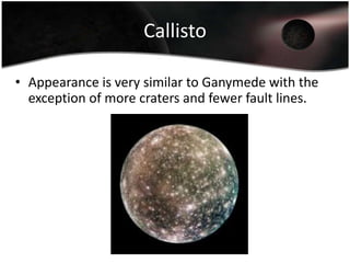 Ganymede1,070,000 Km from Jupiter. 5,270 km in diameter. It is the largest of the Galilean moons.The scarred surface is thought to be caused by tectonic activity as well as erosion (possibly due to water)