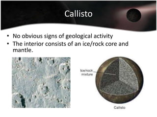GanymedeIt has been suggested that water could be present under the icy crust.The interior consists of iron/iron sulfide core, a rocky mantle and an icy crust.