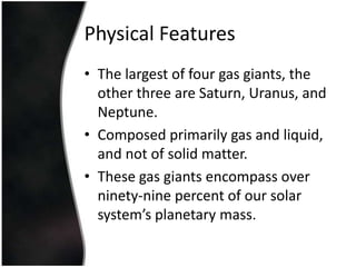 PhysicalFeaturesThe largest of four gas giants, the other three are Saturn, Uranus, and Neptune.Composed primarily gas and liquid, and not of solid matter. These gas giants encompass over ninety-nine percent of our solar system’s planetary mass.