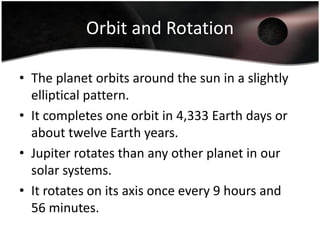 Orbit and RotationThe planet orbits around the sun in a slightly elliptical pattern.It completes one orbit in 4,333 Earth days or about twelve Earth years.Jupiter rotates than any other planet in our solar systems.It rotates on its axis once every 9 hours and 56 minutes.