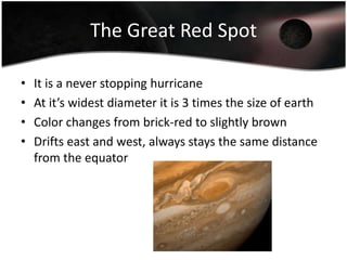 The Great Red SpotIt is a never stopping hurricaneAt it’s widest diameter it is 3 times the size of earthColor changes from brick-red to slightly brownDrifts east and west, always stays the same distance from the equator