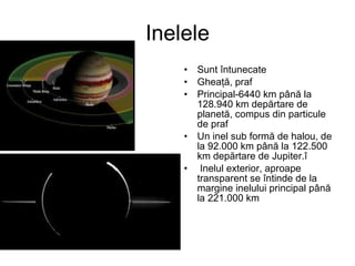 Inelele Sunt întunecate Gheaţă, praf Principal- 6440 km până la 128.940 km depărtare de planetă, compus din particule de praf  Un inel  sub formă de halou, de la 92.000 km până la 122.500 km depărtare de Jupiter. î Inelul exterior, aproape transparent se întinde de la margine inelului principal până la 221.000 km 
