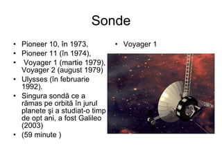 Sonde Pioneer 10, în 1973,  Pioneer 11 (în 1974), Voyager 1 (martie 1979), Voyager 2 (august 1979)  Ulysses (în februarie 1992).  Singura sondă ce a rămas pe orbită în jurul planete şi a studiat-o timp de opt ani, a fost Galileo  (2003)  ( 59 minute  ) Voyager 1 