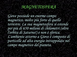 MAGNETOSFERA Giove possiede un enorme campo magnetico, molto più forte di quello terrestre. La sua magnetosfera si estende per più di 650 milioni di chilometri (oltre l'orbita di Saturno!) e non è sferica. L'ambiente attorno a Giove è composto di particelle ad alta energia intrappolate nel campo magnetico del pianeta.   