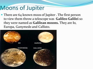 Moons of Jupiter
 There are 64 known moos of Jupiter . The first person
 to view them throw a telescope was Galileo Galilei so
 they were named as Galilean moons. They are Io,
 Europa, Ganymede and Callisto.
 