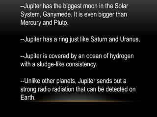 --Jupiter has the biggest moon in the Solar
System, Ganymede. It is even bigger than
Mercury and Pluto.

--Jupiter has a ring just like Saturn and Uranus.

--Jupiter is covered by an ocean of hydrogen
with a sludge-like consistency.

--Unlike other planets, Jupiter sends out a
strong radio radiation that can be detected on
Earth.
 