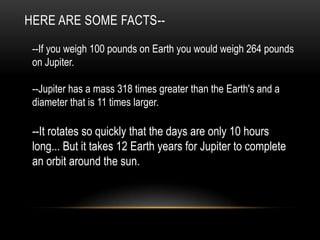 HERE ARE SOME FACTS--

 --If you weigh 100 pounds on Earth you would weigh 264 pounds
 on Jupiter.

 --Jupiter has a mass 318 times greater than the Earth's and a
 diameter that is 11 times larger.

 --It rotates so quickly that the days are only 10 hours
 long... But it takes 12 Earth years for Jupiter to complete
 an orbit around the sun.
 
