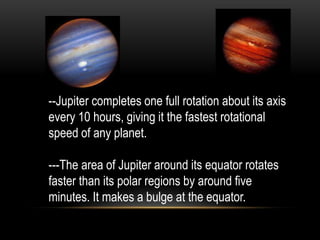 --Jupiter completes one full rotation about its axis
every 10 hours, giving it the fastest rotational
speed of any planet.

---The area of Jupiter around its equator rotates
faster than its polar regions by around five
minutes. It makes a bulge at the equator.
 