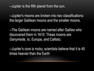 --Jupiter is the fifth planet from the sun.

--Jupiter's moons are broken into two classifications:
the larger Galilean moons and the smaller moons.

--The Galilean moons are named after Galileo who
discovered them in 1610. These moons are
Ganymede, Io, Europa, and Callisto.

--Jupiter’s core is rocky, scientists believe that it is 45
times heavier than the Earth
 
