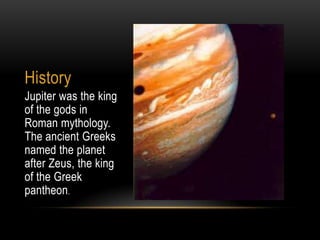 History
Jupiter was the king
of the gods in
Roman mythology.
The ancient Greeks
named the planet
after Zeus, the king
of the Greek
pantheon.
 