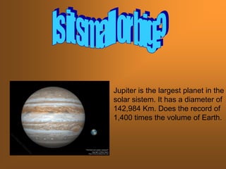 Jupiter is the largest planet in the
solar sistem. It has a diameter of
142,984 Km. Does the record of
1,400 times the volume of Earth.
 