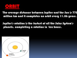 ORBIT
The average distance between Jupiter and the Sun is 778
million km and it completes an orbit every 11.86 years.
•Jupiter's rotation is the fastest of all the Solar System's
planets, completing a rotation in ten hours.