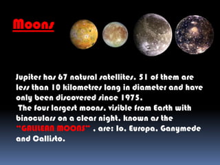 Moons
Jupiter has 67 natural satellites. 51 of them are
less than 10 kilometres long in diameter and have
only been discovered since 1975.
The four largest moons, visible from Earth with
binoculars on a clear night, known as the
“GALILEAN MOONS” , are: Io, Europa, Ganymede
and Callisto.