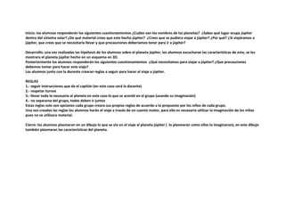 Inicio: los alumnos responderán los siguientes cuestionamientos ¿Cuáles son los nombres de los planetas? ¿Sabes qué lugar ocupa júpiter
dentro del sistema solar? ¿De qué material crees que este hecho júpiter? ¿Crees que se pudiera viajar a júpiter? ¿Por qué? ¿Si viajáramos a
júpiter, que crees que se necesitaría llevar y que precauciones deberíamos tener para ir a júpiter?
Desarrollo: una vez realizadas las hipótesis de los alumnos sobre el planeta júpiter, los alumnos escucharan las características de este, se les
mostrara el planeta júpiter hecho en un esquema en 3D.
Posteriormente los alumnos responderán los siguientes cuestionamientos ¿Qué necesitamos para viajar a júpiter? ¿Que precauciones
debemos tomar para hacer este viaje?
Los alumnos junto con la docente crearan reglas a seguir para hacer el viaje a júpiter.
REGLAS
1.- seguir instrucciones que da el capitán (en este caso será la docente)
2.- respetar turnos
3.- llevar todo lo necesario al planeta en este caso lo que se acordó en el grupo (usando su imaginación)
4.- no separarse del grupo, todos deben ir juntos
Estas reglas solo son opciones cada grupo creara sus propias reglas de acuerdo a lo propuesto por los niños de cada grupo.
Una vez creadas las reglas los alumnos harán el viaje a través de un cuento motor, para ello es necesario utilizar la imaginación de los niños
pues no se utilizara material.
Cierre: los alumnos plasmaran en un dibujo lo que se vio en el viaje al planeta júpiter ( lo plasmaran como ellos lo imaginaron), en este dibujo
también plasmaran las características del planeta.
 